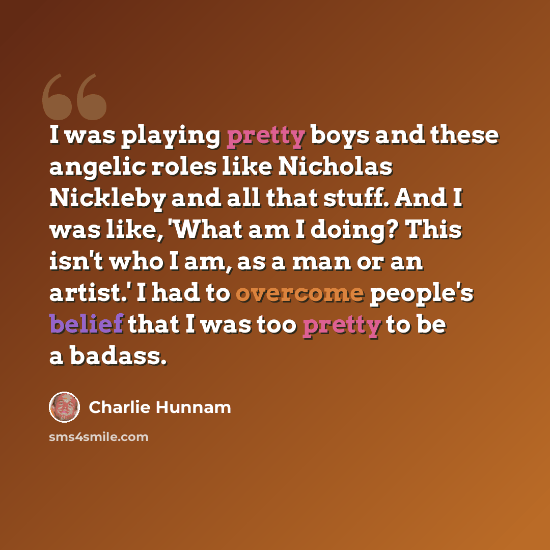 “I was playing pretty boys and these angelic roles like Nicholas Nickleby and all that stuff. And I was like, 'What am I doing? This isn't who I am, as a man or an artist.' I had to overcome people's belief that I was too pretty to be a badass.” quote by Charlie Hunnam