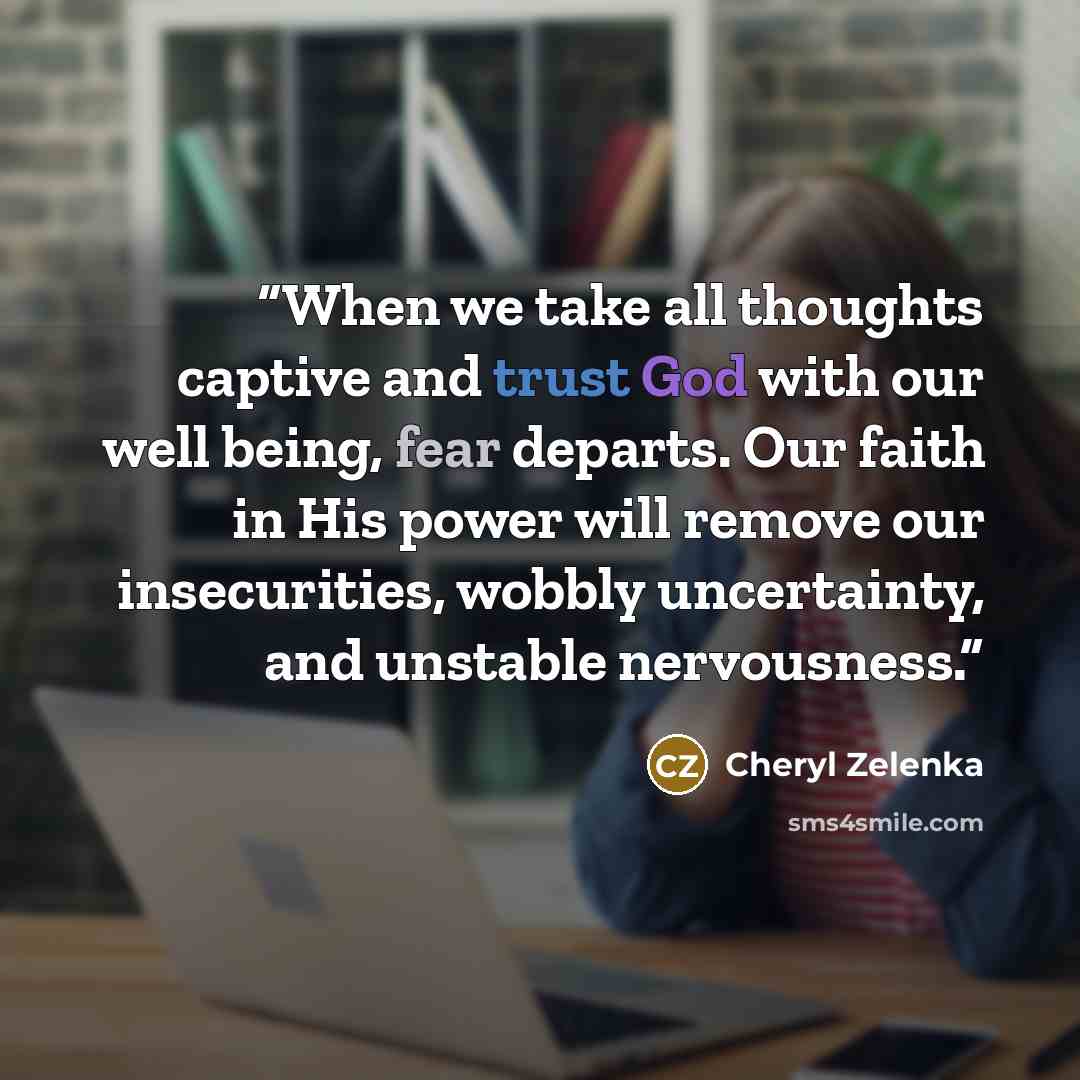 “When we take all thoughts captive and trust God with our well being, fear departs. Our faith in His power will remove our insecurities, wobbly uncertainty, and unstable nervousness.” quote by Cheryl Zelenka