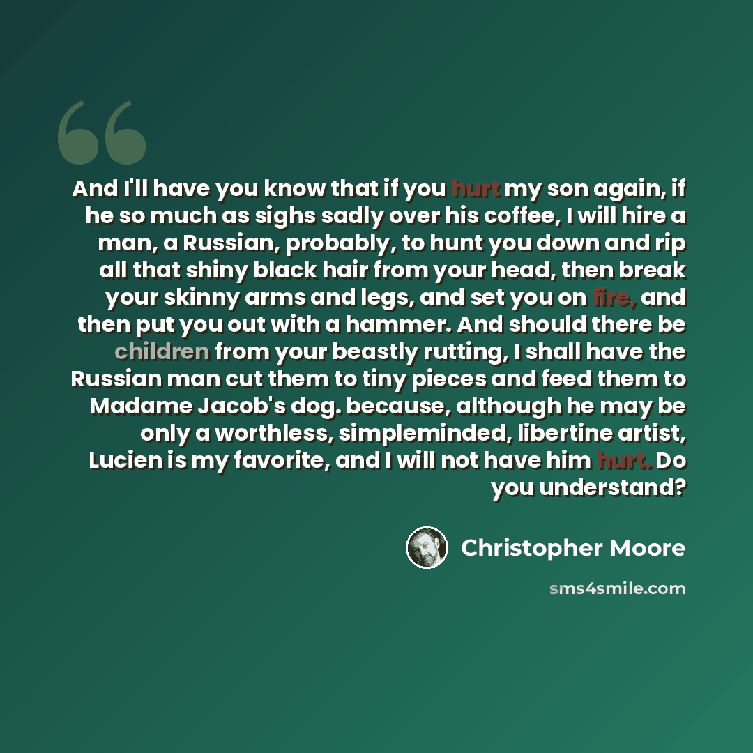 “And I'll have you know that if you hurt my son again, if he so much as sighs sadly over his coffee, I will hire a man, a Russian, probably, to hunt you down and rip all that shiny black hair from your head, then break your skinny arms and legs, and set you on fire, and then put you out with a…” quote by Christopher Moore