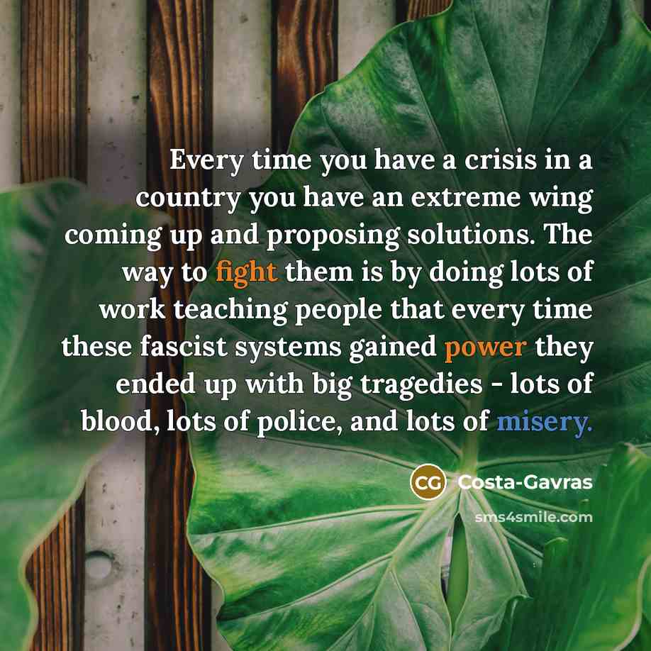 “Every time you have a crisis in a country you have an extreme wing coming up and proposing solutions. The way to fight them is by doing lots of work teaching people that every time these fascist systems gained power they ended up with big tragedies - lots of blood, lots of police, and lots of…” quote by Costa-Gavras