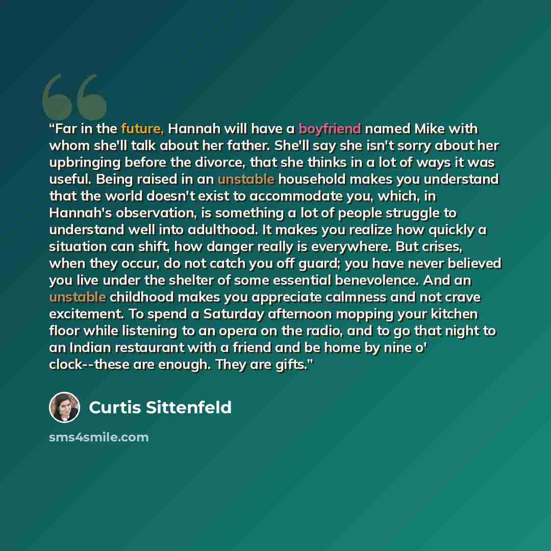 “Far in the future, Hannah will have a boyfriend named Mike with whom she'll talk about her father. She'll say she isn't sorry about her upbringing before the divorce, that she thinks in a lot of ways it was useful. Being raised in an unstable household makes you understand that the world doesn't…” quote by Curtis Sittenfeld