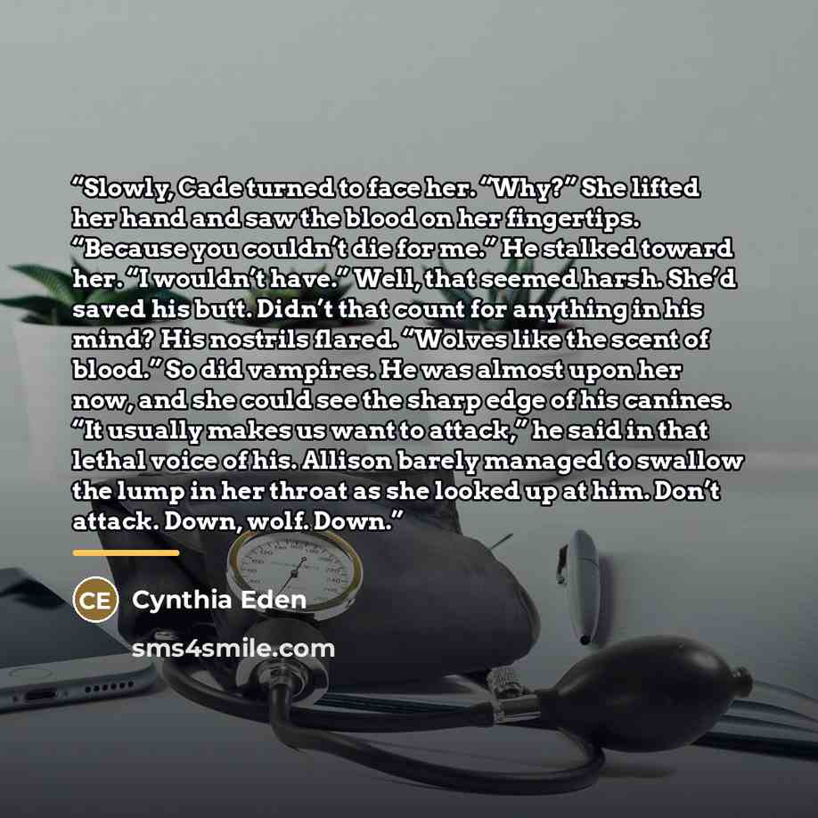 “Slowly, Cade turned to face her. “Why?” She lifted her hand and saw the blood on her fingertips. “Because you couldn’t die for me.” He stalked toward her. “I wouldn’t have.” Well, that seemed harsh. She’d saved his butt. Didn’t that count for anything in his mind? His nostrils flared. “Wolves like…” quote by Cynthia Eden