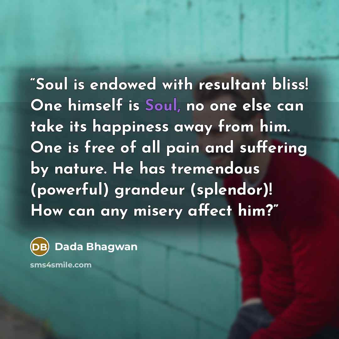 “Soul is endowed with resultant bliss! One himself is Soul, no one else can take its happiness away from him. One is free of all pain and suffering by nature. He has tremendous (powerful) grandeur (splendor)! How can any misery affect him?” quote by Dada Bhagwan