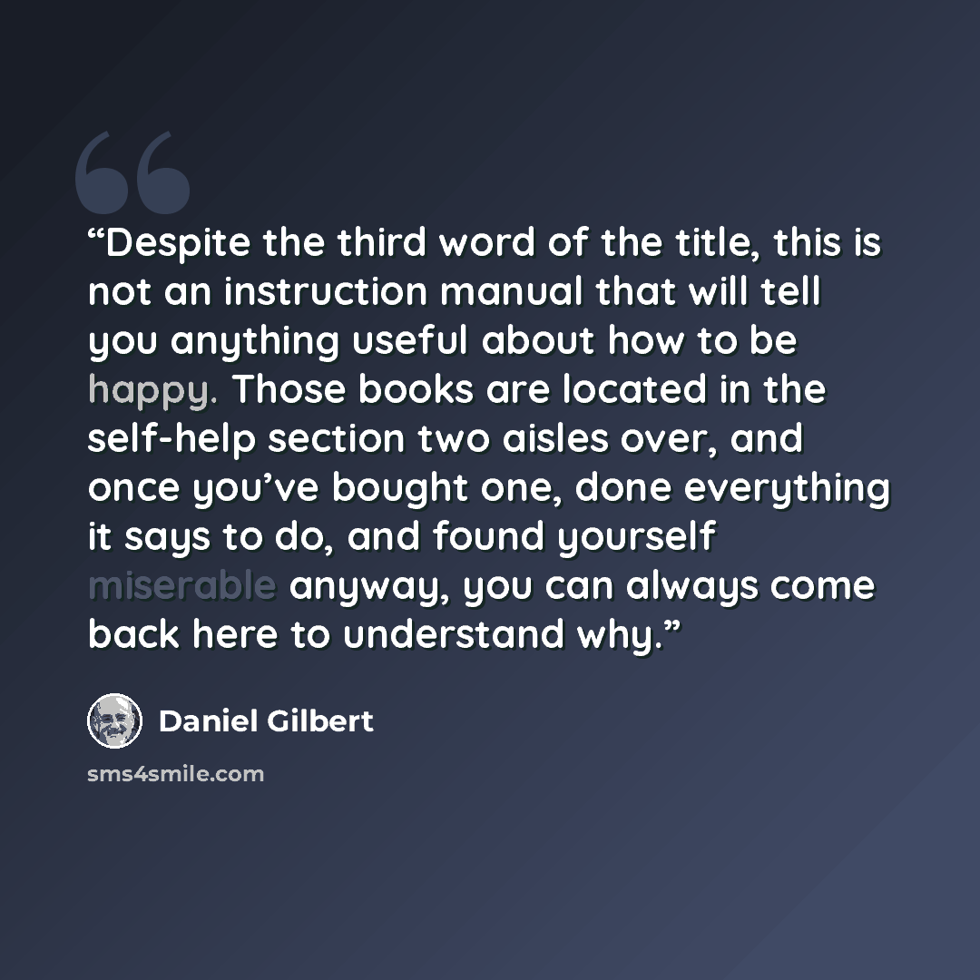 “Despite the third word of the title, this is not an instruction manual that will tell you anything useful about how to be happy. Those books are located in the self-help section two aisles over, and once you’ve bought one, done everything it says to do, and found yourself miserable anyway, you can…” quote by Daniel Gilbert