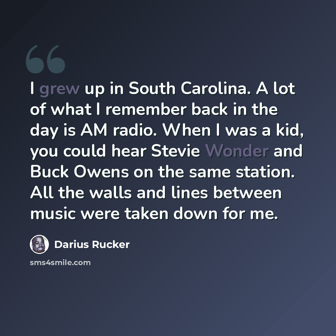 “I grew up in South Carolina. A lot of what I remember back in the day is AM radio. When I was a kid, you could hear Stevie Wonder and Buck Owens on the same station. All the walls and lines between music were taken down for me.” quote by Darius Rucker