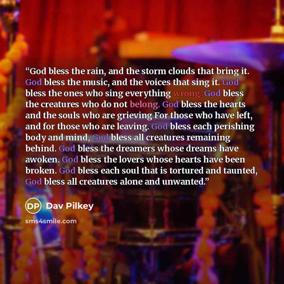“God bless the rain, and the storm clouds that bring it. God bless the music, and the voices that sing it. God bless the ones who sing everything wrong. God bless the creatures who do not belong. God bless the hearts and the souls who are grieving For those who have left, and for those who are…” quote by Dav Pilkey