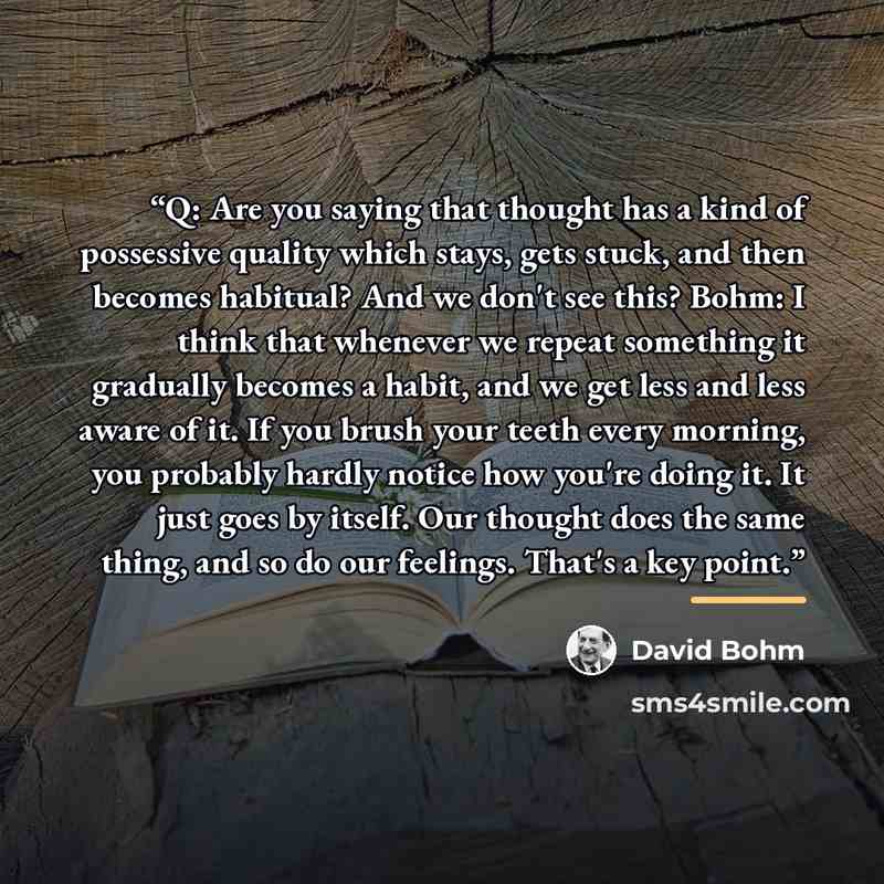 “Q: Are you saying that thought has a kind of possessive quality which stays, gets stuck, and then becomes habitual? And we don't see this? Bohm: I think that whenever we repeat something it gradually becomes a habit, and we get less and less aware of it. If you brush your teeth every morning, you…” quote by David Bohm