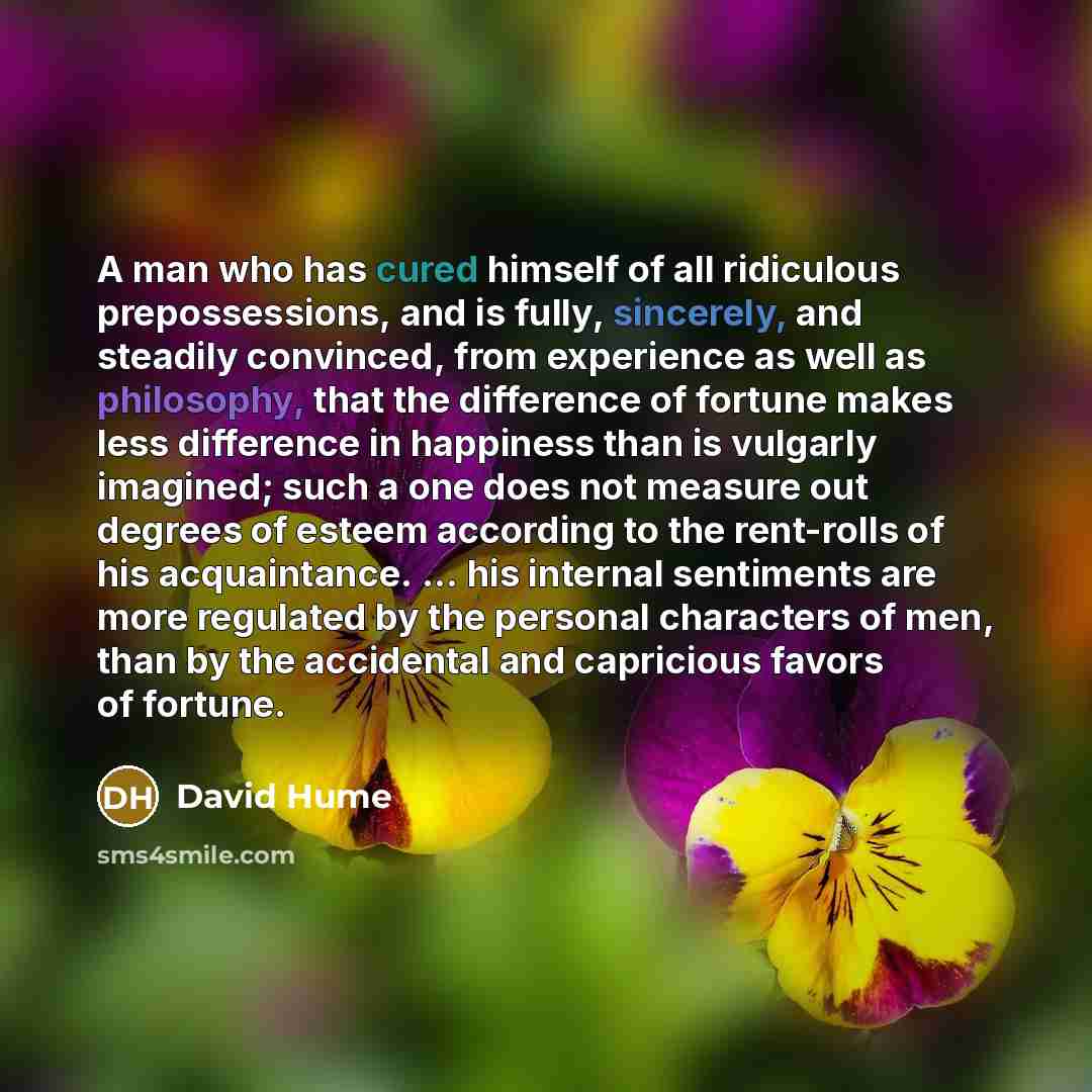 “A man who has cured himself of all ridiculous prepossessions, and is fully, sincerely, and steadily convinced, from experience as well as philosophy, that the difference of fortune makes less difference in happiness than is vulgarly imagined; such a one does not measure out degrees of esteem…” quote by David Hume