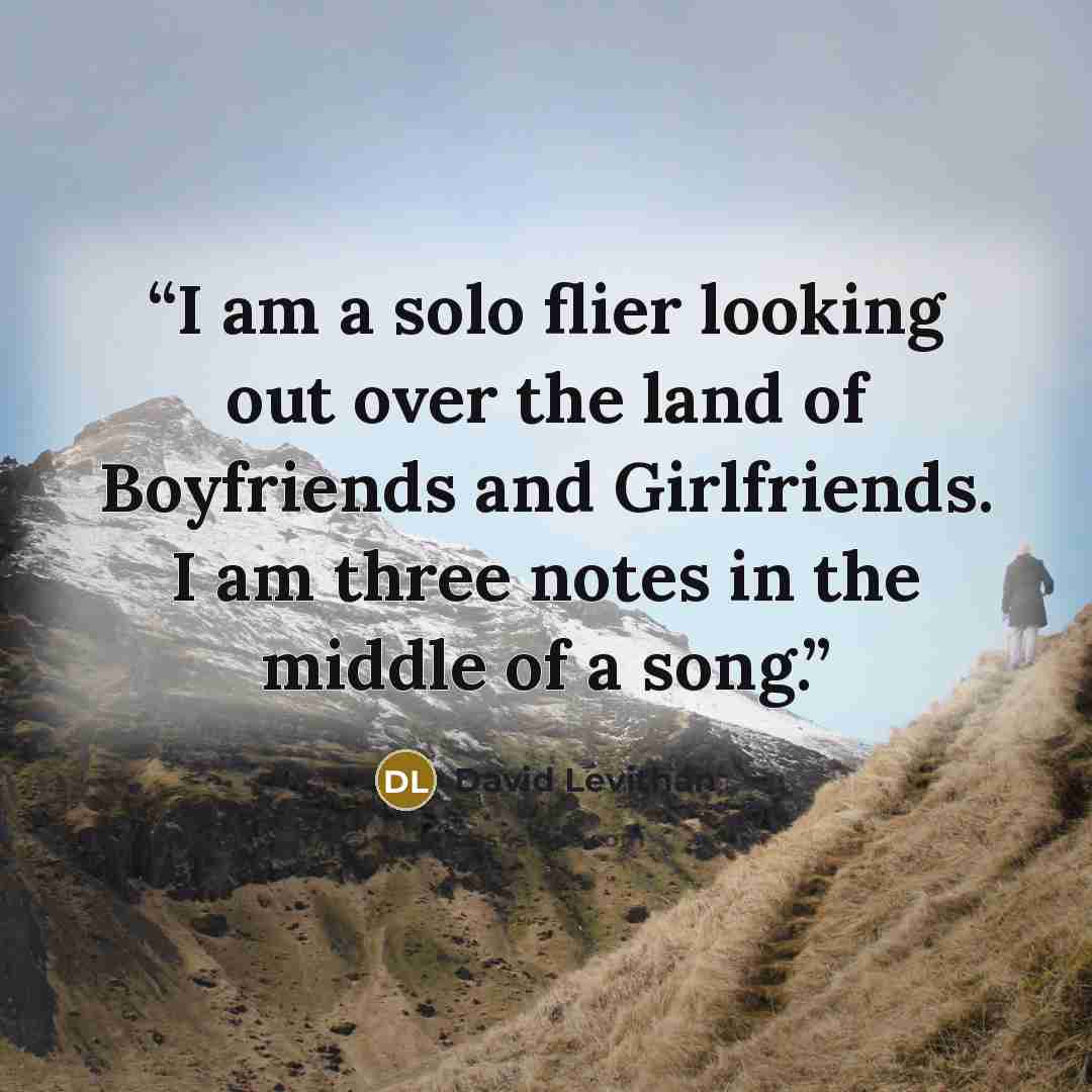 “I am a solo flier looking out over the land of Boyfriends and Girlfriends. I am three notes in the middle of a song.” quote by David Levithan