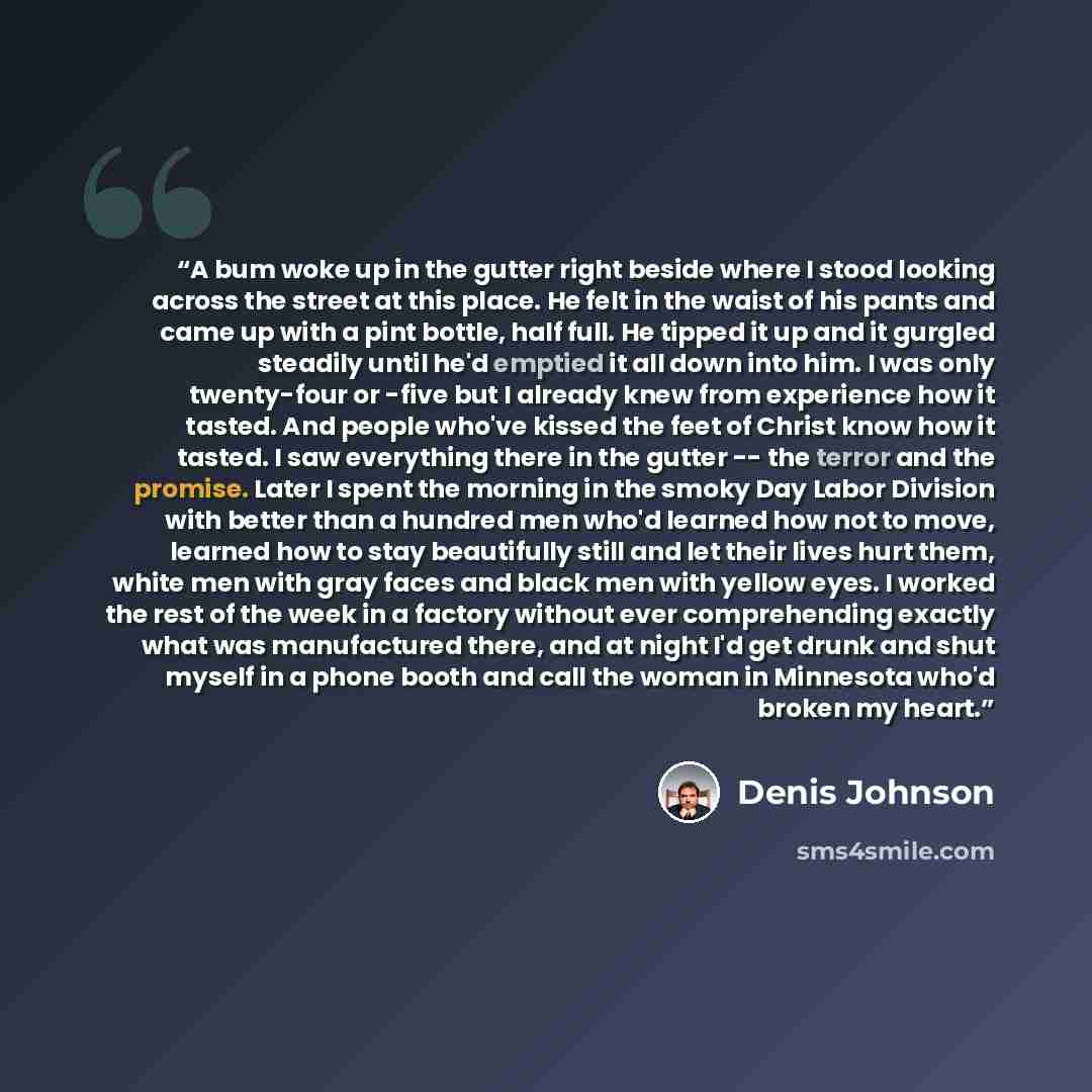 “A bum woke up in the gutter right beside where I stood looking across the street at this place. He felt in the waist of his pants and came up with a pint bottle, half full. He tipped it up and it gurgled steadily until he'd emptied it all down into him. I was only twenty-four or -five but I…” quote by Denis Johnson