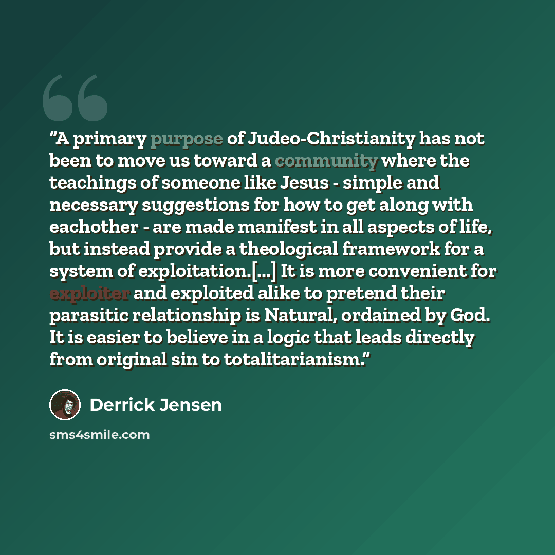 “A primary purpose of Judeo-Christianity has not been to move us toward a community where the teachings of someone like Jesus - simple and necessary suggestions for how to get along with eachother - are made manifest in all aspects of life, but instead provide a theological framework for a system…” quote by Derrick Jensen