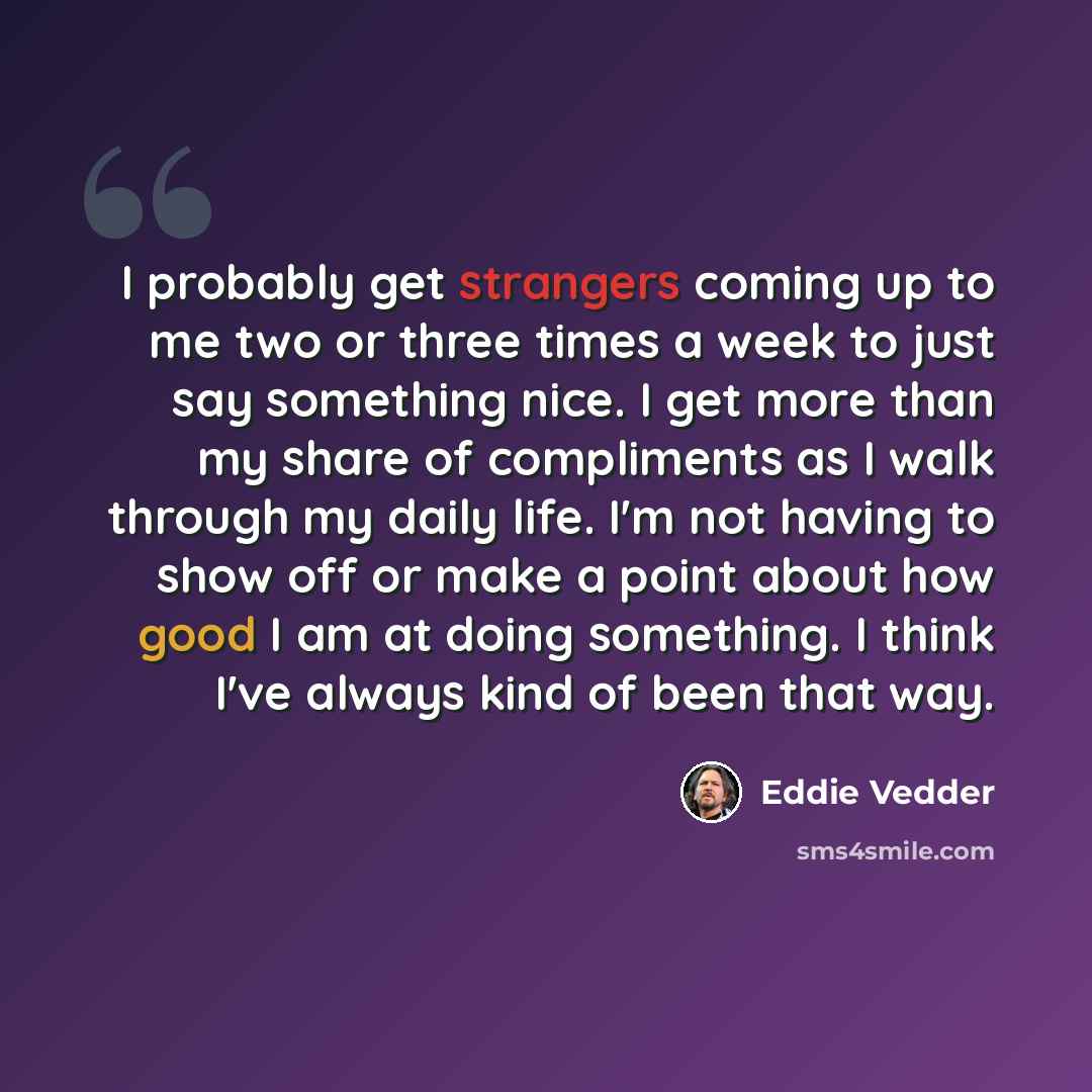 “I probably get strangers coming up to me two or three times a week to just say something nice. I get more than my share of compliments as I walk through my daily life. I'm not having to show off or make a point about how good I am at doing something. I think I've always kind of been that way.” quote by Eddie Vedder