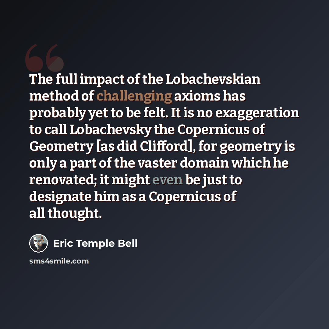 “The full impact of the Lobachevskian method of challenging axioms has probably yet to be felt. It is no exaggeration to call Lobachevsky the Copernicus of Geometry [as did Clifford], for geometry is only a part of the vaster domain which he renovated; it might even be just to designate him as a…” quote by Eric Temple Bell
