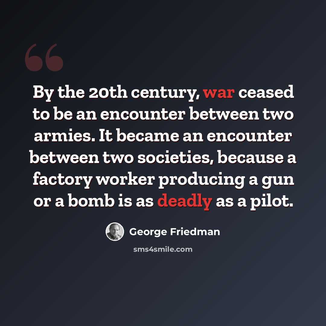 “By the 20th century, war ceased to be an encounter between two armies. It became an encounter between two societies, because a factory worker producing a gun or a bomb is as deadly as a pilot.” quote by George Friedman