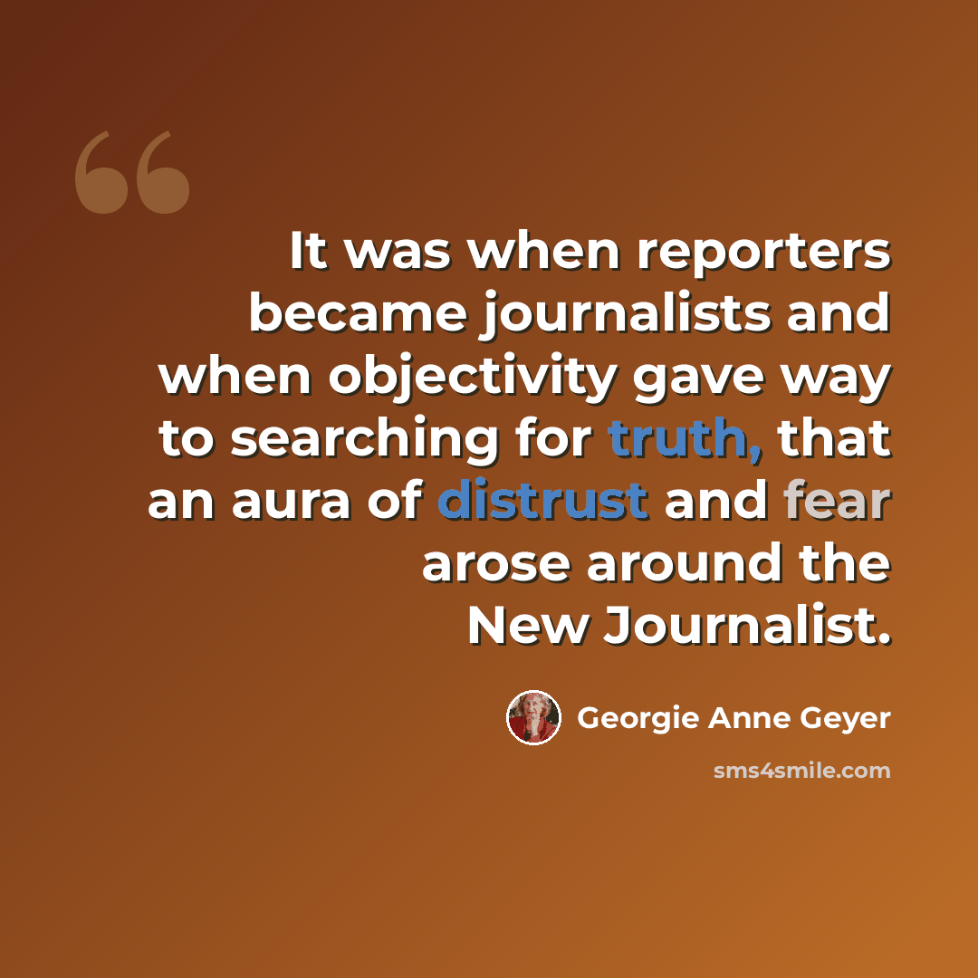 “It was when reporters became journalists and when objectivity gave way to searching for truth, that an aura of distrust and fear arose around the New Journalist.” quote by Georgie Anne Geyer