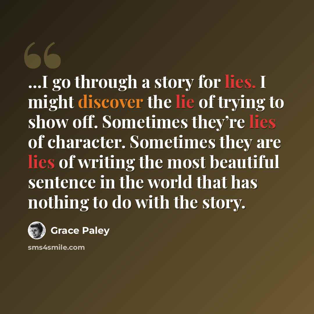 “…I go through a story for lies. I might discover the lie of trying to show off. Sometimes they’re lies of character. Sometimes they are lies of writing the most beautiful sentence in the world that has nothing to do with the story.” quote by Grace Paley