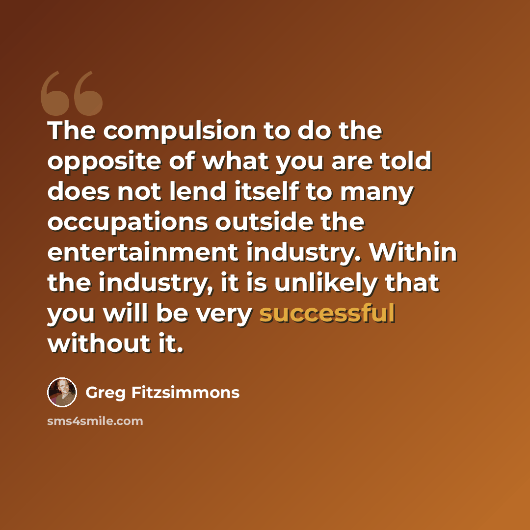 “The compulsion to do the opposite of what you are told does not lend itself to many occupations outside the entertainment industry. Within the industry, it is unlikely that you will be very successful without it.” quote by Greg Fitzsimmons