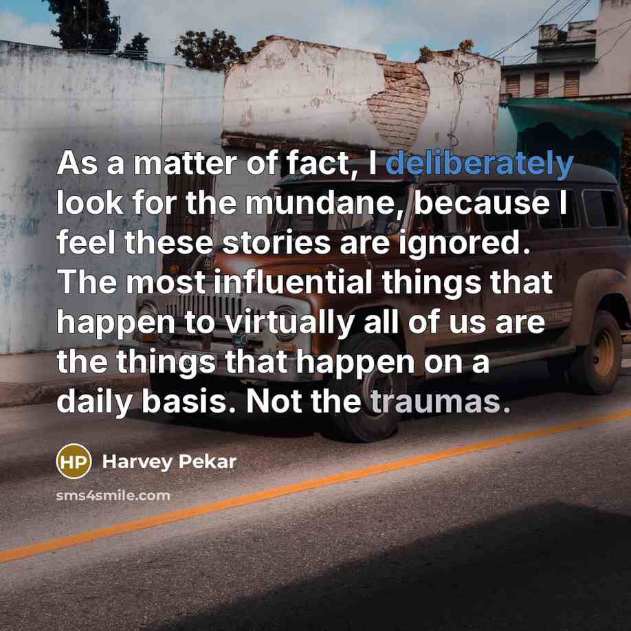 “As a matter of fact, I deliberately look for the mundane, because I feel these stories are ignored. The most influential things that happen to virtually all of us are the things that happen on a daily basis. Not the traumas.” quote by Harvey Pekar