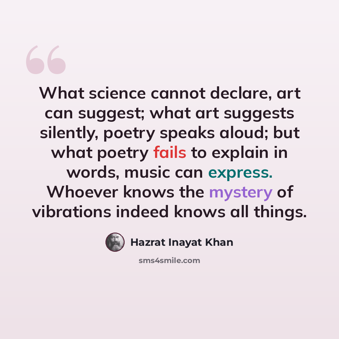 “What science cannot declare, art can suggest; what art suggests silently, poetry speaks aloud; but what poetry fails to explain in words, music can express. Whoever knows the mystery of vibrations indeed knows all things.” quote by Hazrat Inayat Khan