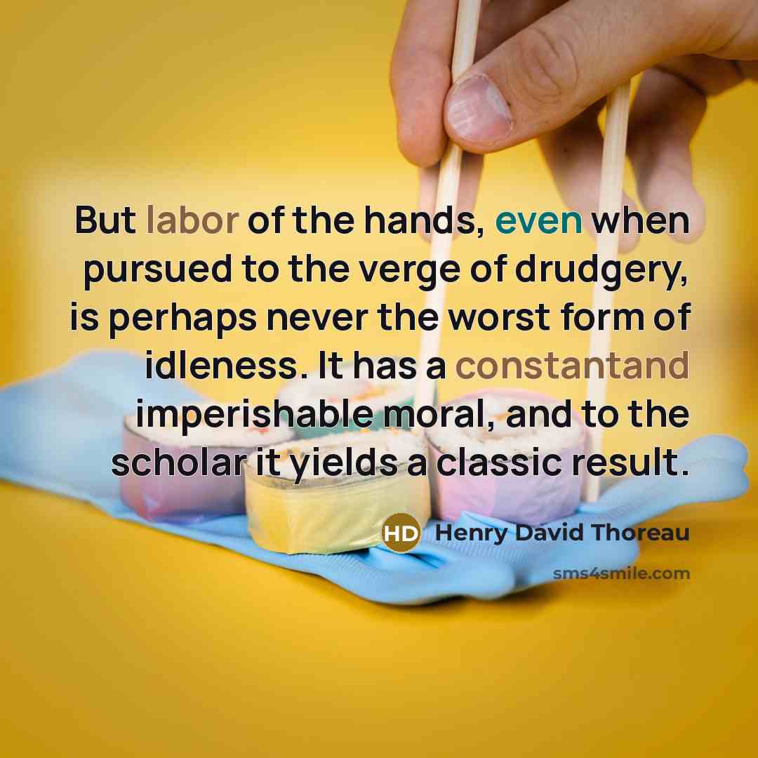 “But labor of the hands, even when pursued to the verge of drudgery, is perhaps never the worst form of idleness. It has a constantand imperishable moral, and to the scholar it yields a classic result.” quote by Henry David Thoreau