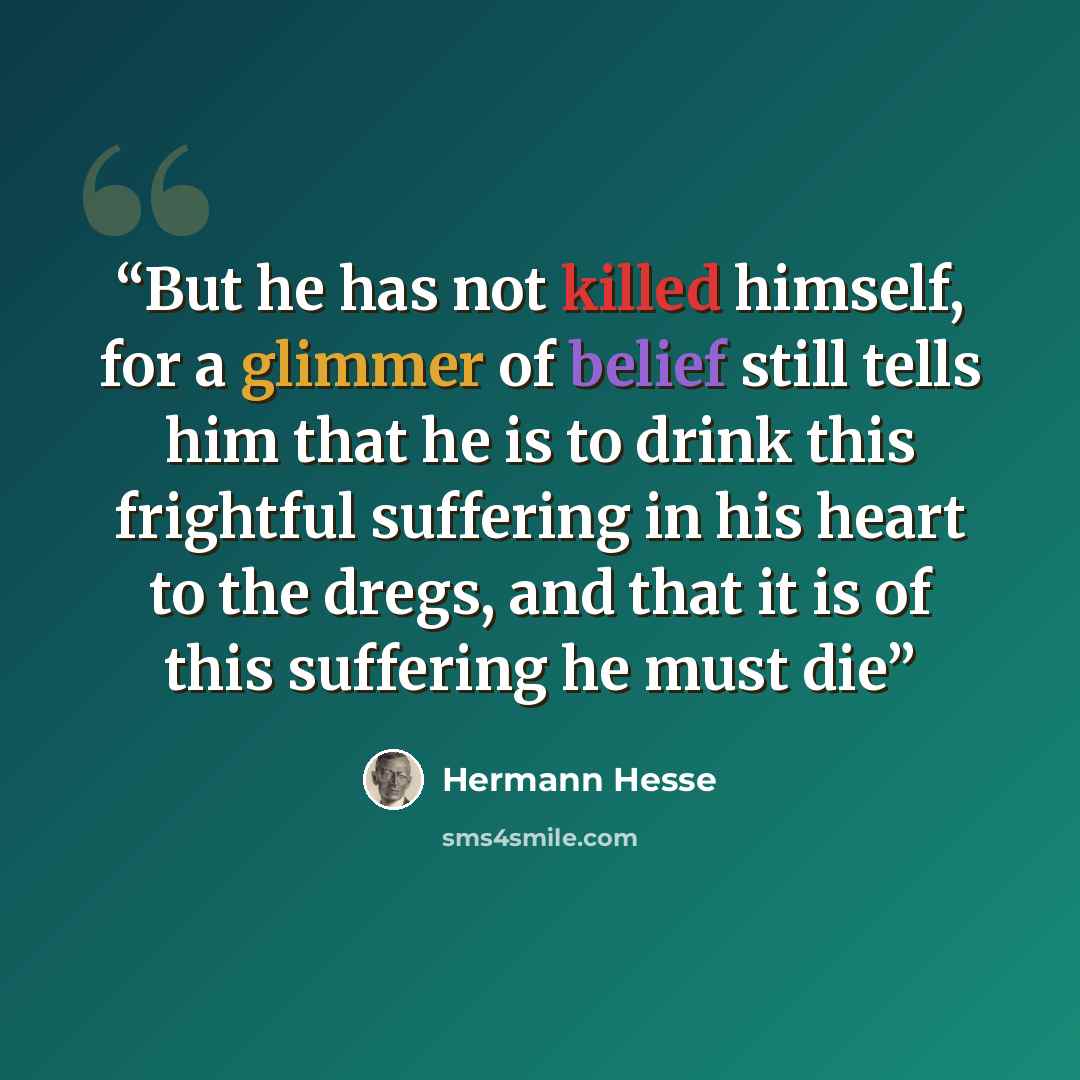 “But he has not killed himself, for a glimmer of belief still tells him that he is to drink this frightful suffering in his heart to the dregs, and that it is of this suffering he must die” quote by hermann hesse