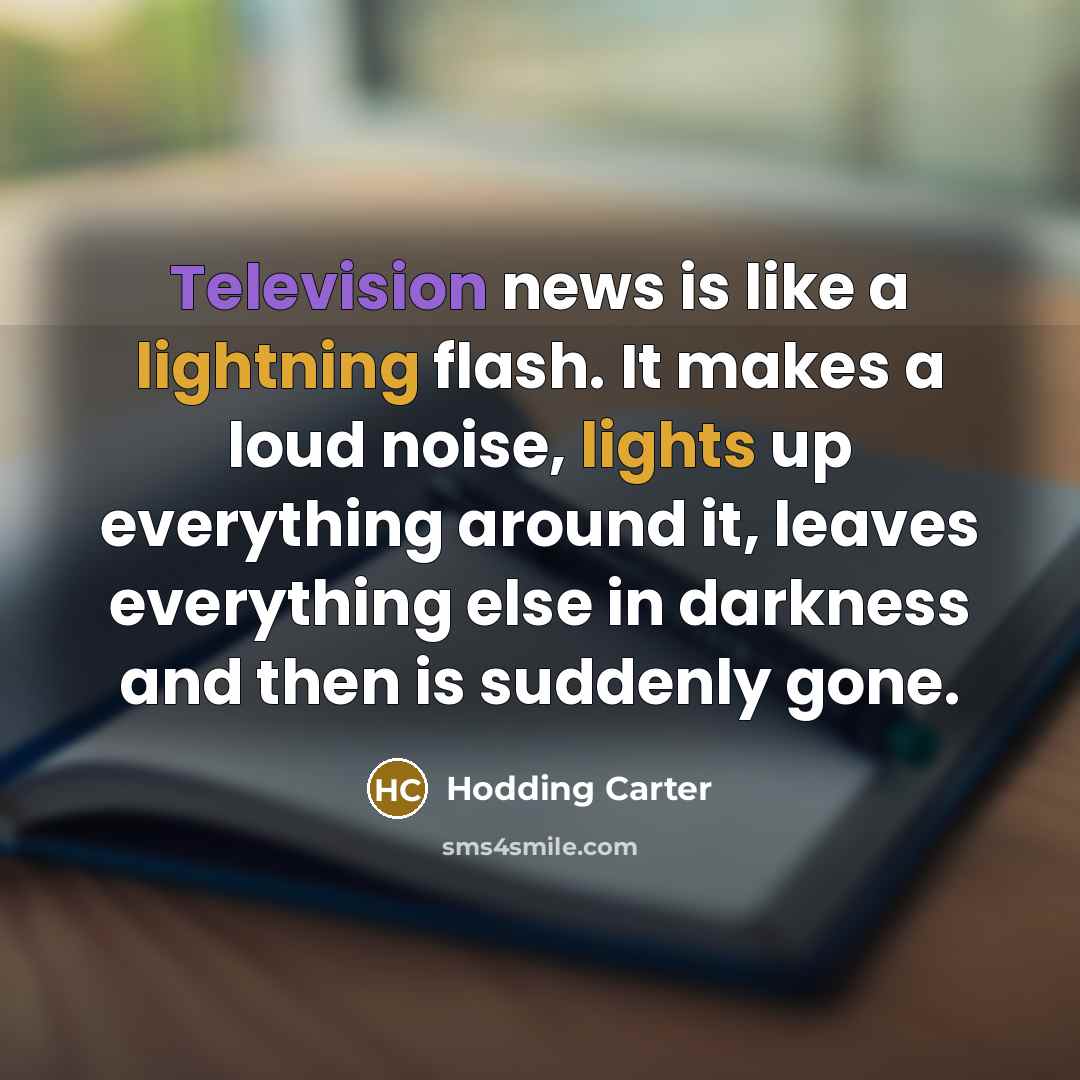 “Television news is like a lightning flash. It makes a loud noise, lights up everything around it, leaves everything else in darkness and then is suddenly gone.” quote by Hodding Carter