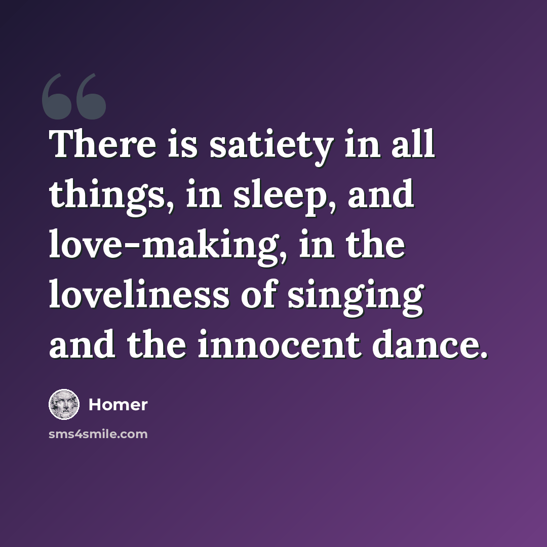 “There is satiety in all things, in sleep, and love-making, in the loveliness of singing and the innocent dance.” quote by Homer