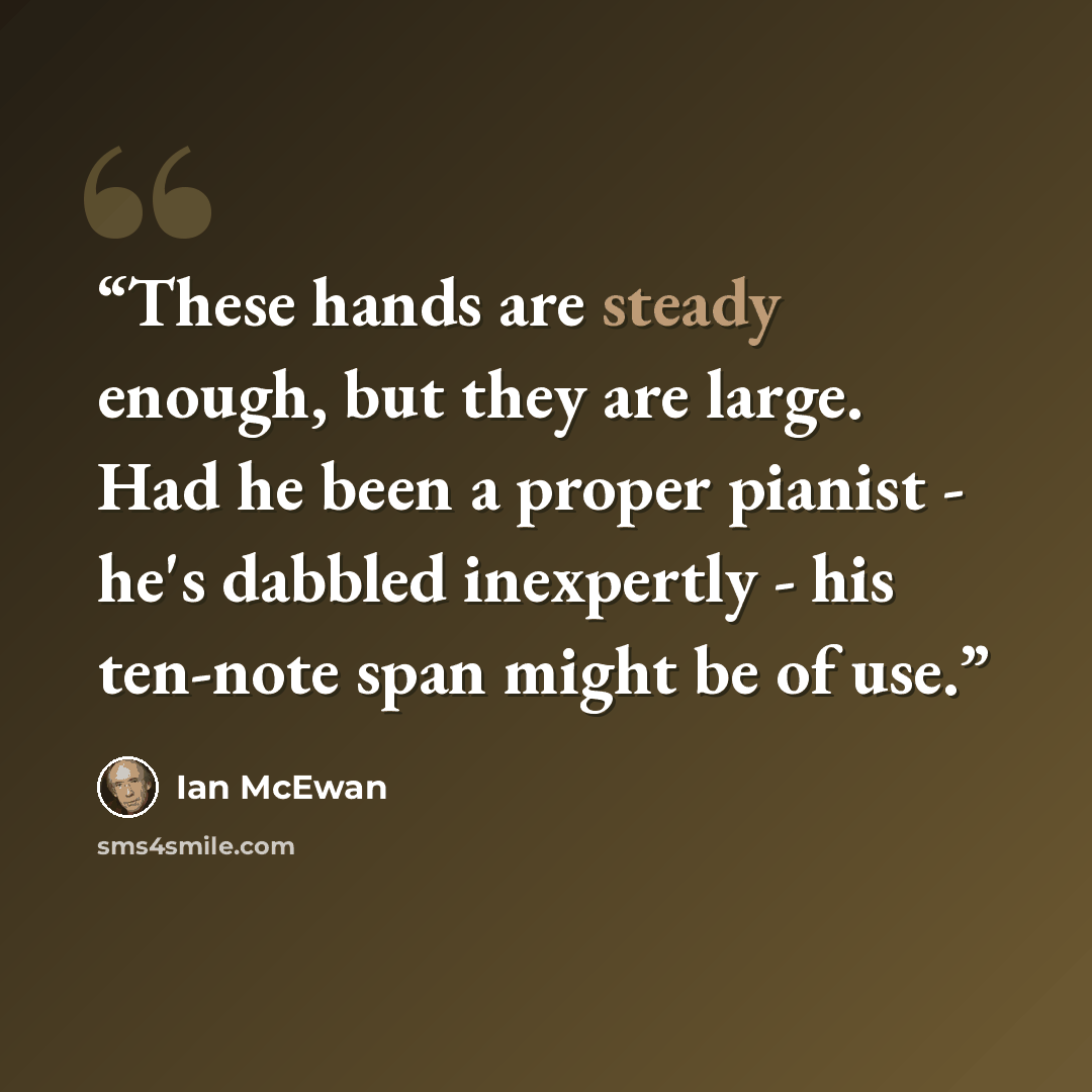 “These hands are steady enough, but they are large. Had he been a proper pianist - he's dabbled inexpertly - his ten-note span might be of use.” quote by Ian McEwan