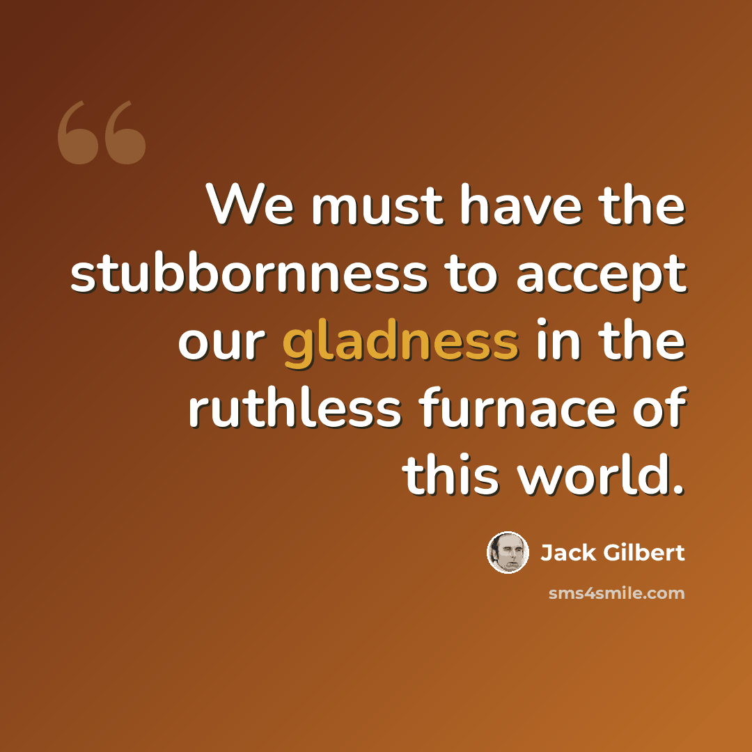“We must have the stubbornness to accept our gladness in the ruthless furnace of this world.” quote by Jack Gilbert