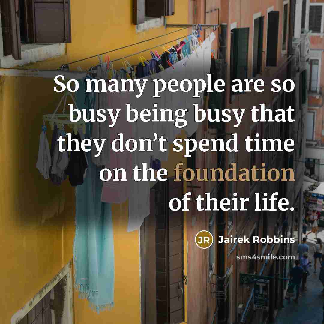 “So many people are so busy being busy that they don’t spend time on the foundation of their life.” quote by Jairek Robbins