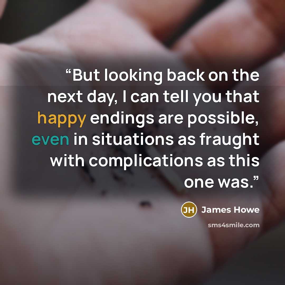 “But looking back on the next day, I can tell you that happy endings are possible, even in situations as fraught with complications as this one was.” quote by James Howe