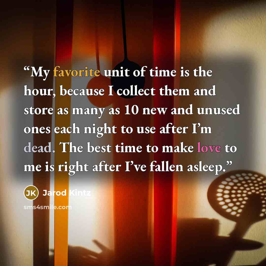 “My favorite unit of time is the hour, because I collect them and store as many as 10 new and unused ones each night to use after I’m dead. The best time to make love to me is right after I’ve fallen asleep.” quote by Jarod Kintz