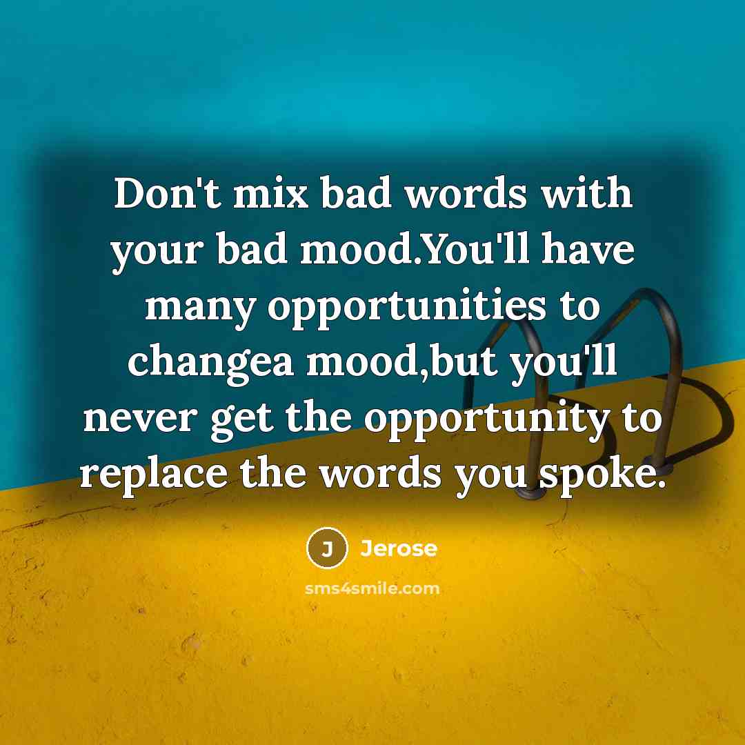 “Don't mix bad words with your bad mood.You'll have many opportunities to changea mood,but you'll never get the opportunity to replace the words you spoke.” quote by Jerose