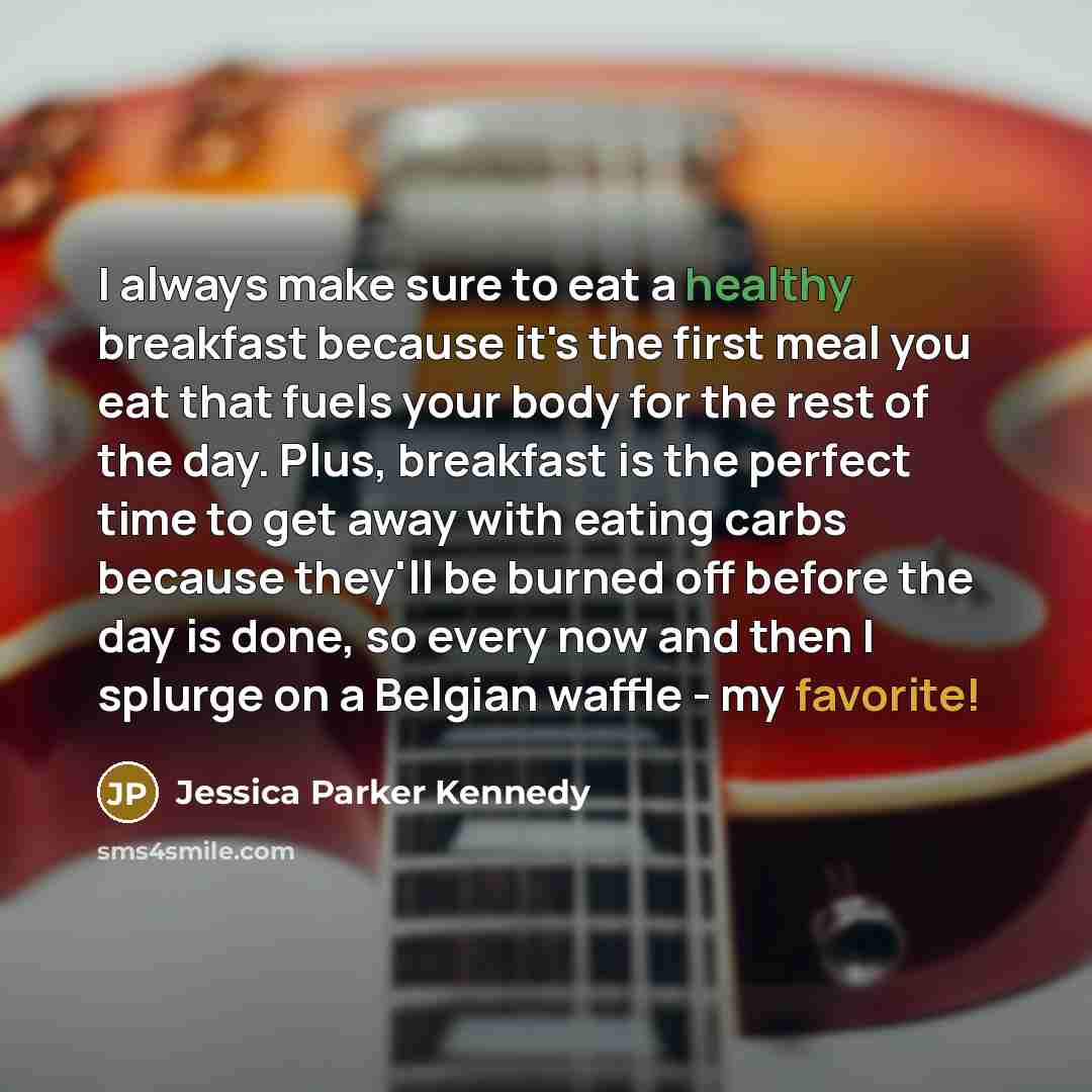 “I always make sure to eat a healthy breakfast because it's the first meal you eat that fuels your body for the rest of the day. Plus, breakfast is the perfect time to get away with eating carbs because they'll be burned off before the day is done, so every now and then I splurge on a Belgian…” quote by Jessica Parker Kennedy