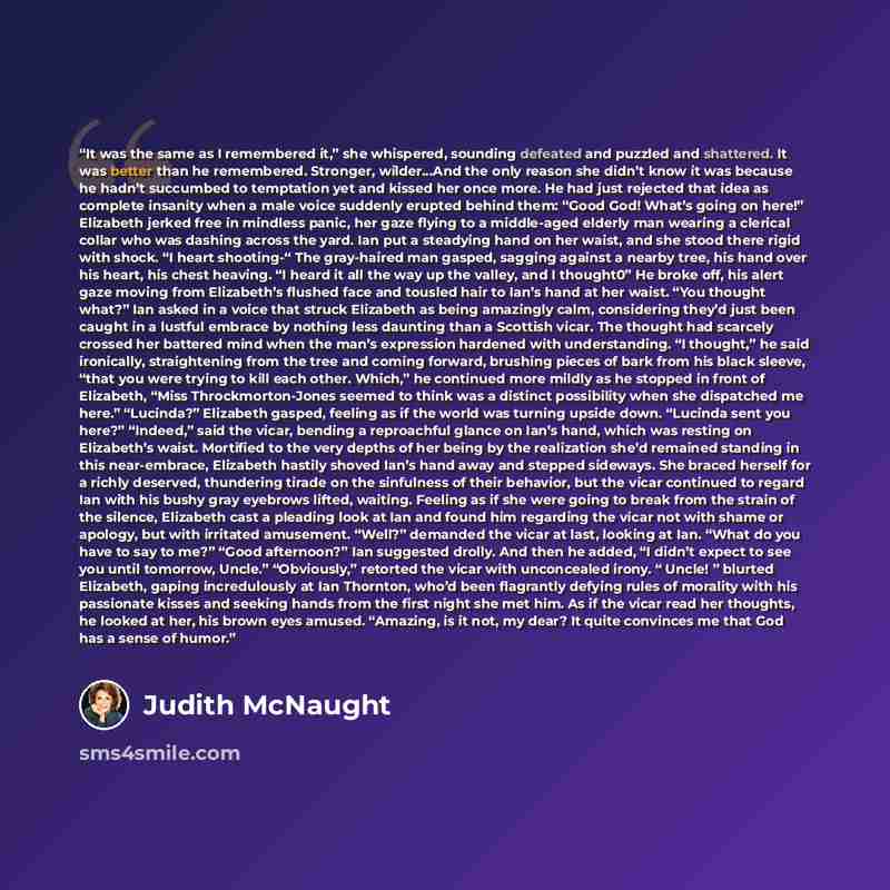 “It was the same as I remembered it,” she whispered, sounding defeated and puzzled and shattered. It was better than he remembered. Stronger, wilder…And the only reason she didn’t know it was because he hadn’t succumbed to temptation yet and kissed her once more. He had just rejected that idea as…” quote by Judith McNaught