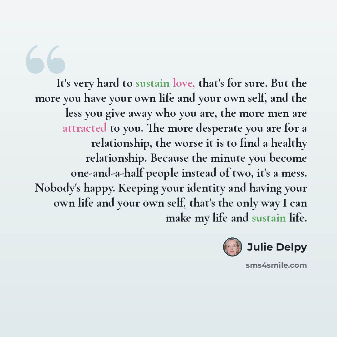 “It's very hard to sustain love, that's for sure. But the more you have your own life and your own self, and the less you give away who you are, the more men are attracted to you. The more desperate you are for a relationship, the worse it is to find a healthy relationship. Because the minute you…” quote by Julie Delpy