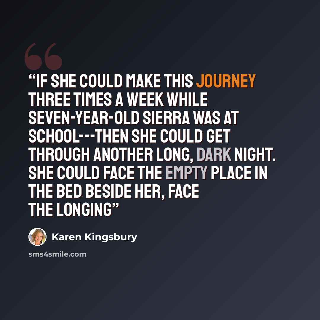 “If she could make this journey three times a week while seven-year-old Sierra was at school---then she could get through another long, dark night. She could face the empty place in the bed beside her, face the longing” quote by Karen Kingsbury