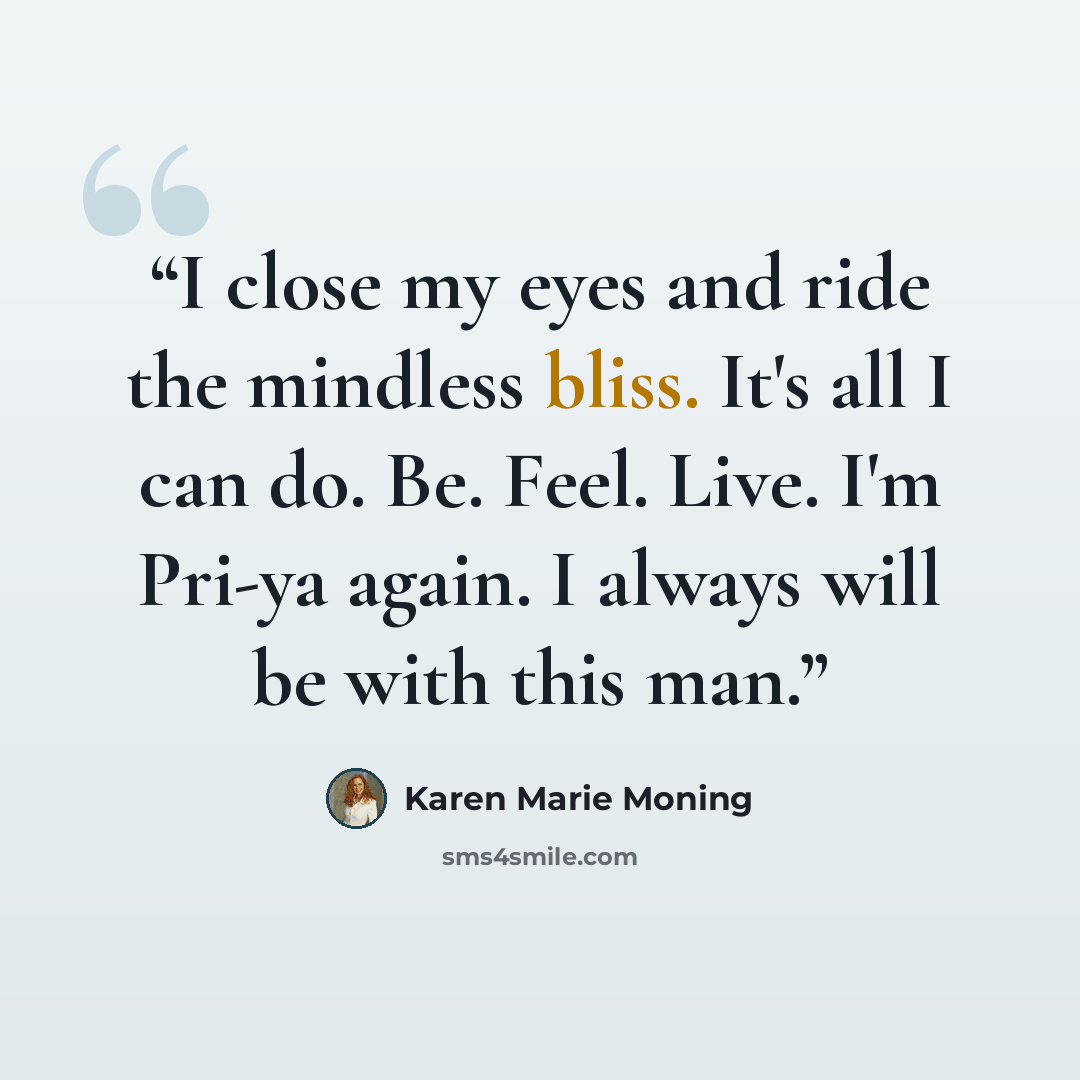 “I close my eyes and ride the mindless bliss. It's all I can do. Be. Feel. Live. I'm Pri-ya again. I always will be with this man.” quote by Karen Marie Moning