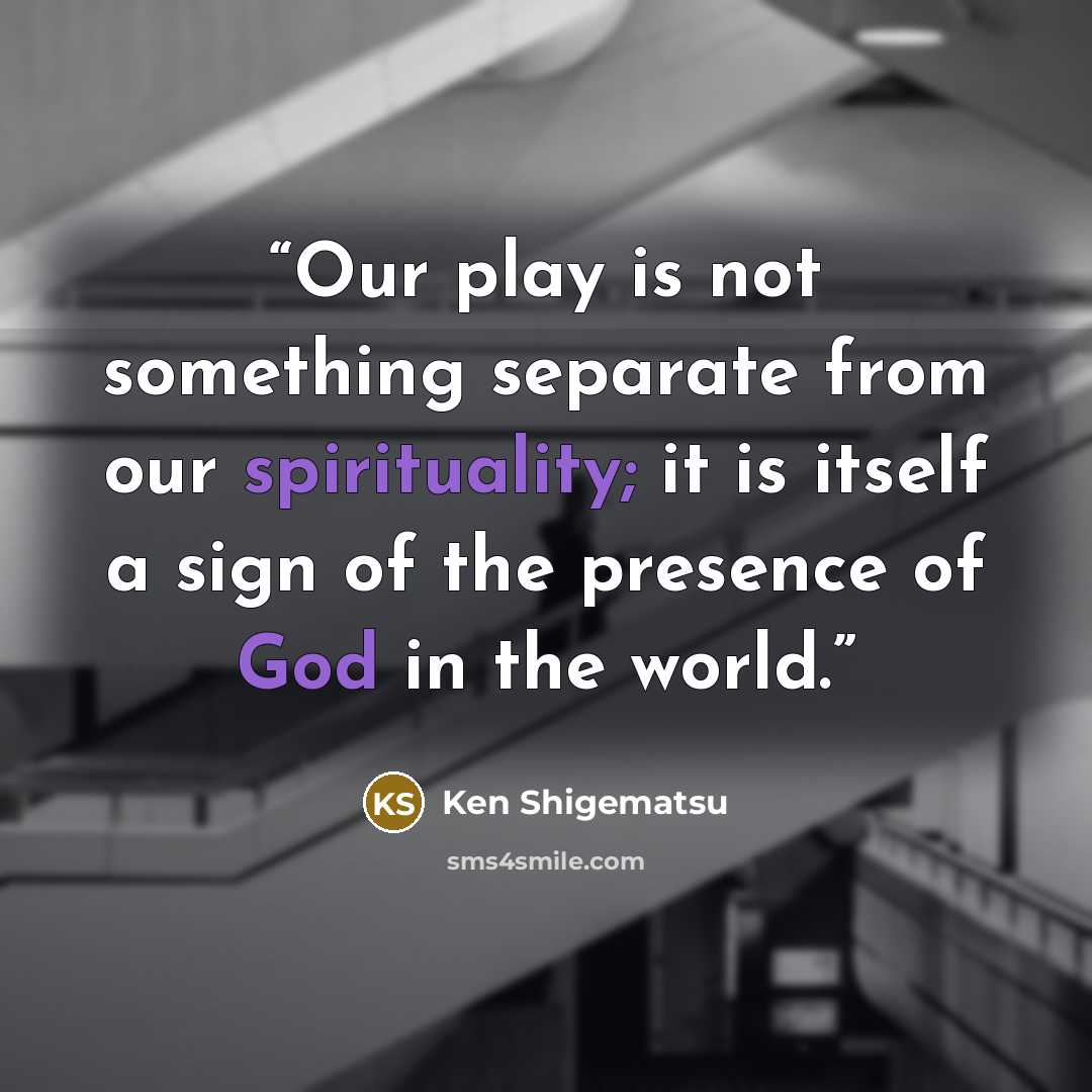 “Our play is not something separate from our spirituality; it is itself a sign of the presence of God in the world.” quote by Ken Shigematsu