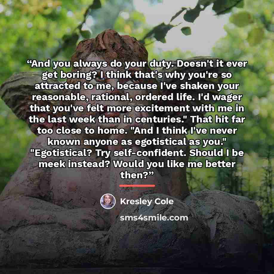 “And you always do your duty. Doesn't it ever get boring? I think that's why you're so attracted to me, because I've shaken your reasonable, rational, ordered life. I'd wager that you've felt more excitement with me in the last week than in centuries." That hit far too close to home. "And I think…” quote by Kresley Cole