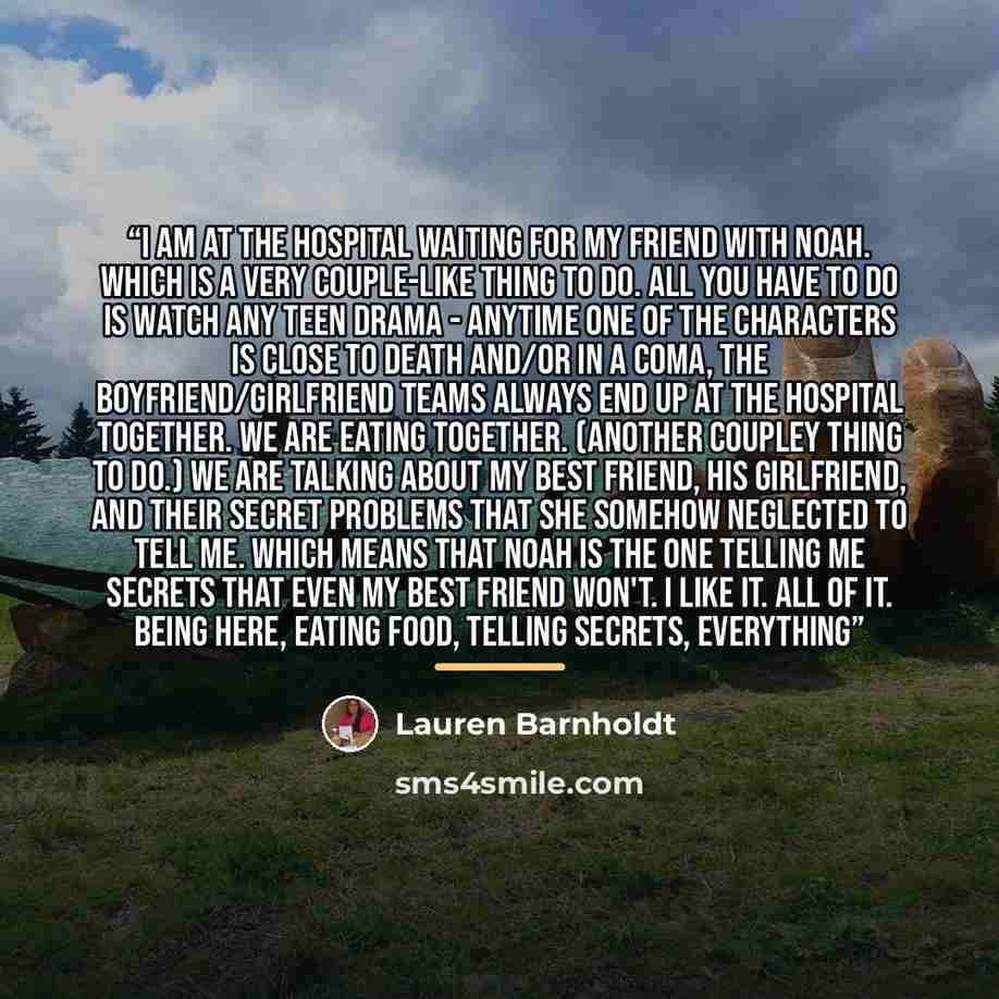 “I am at the hospital waiting for my friend with Noah. Which is a very couple-like thing to do. All you have to do is watch any teen drama - anytime one of the characters is close to death and/or in a coma, the boyfriend/girlfriend teams always end up at the hospital together. We are eating…” quote by Lauren Barnholdt