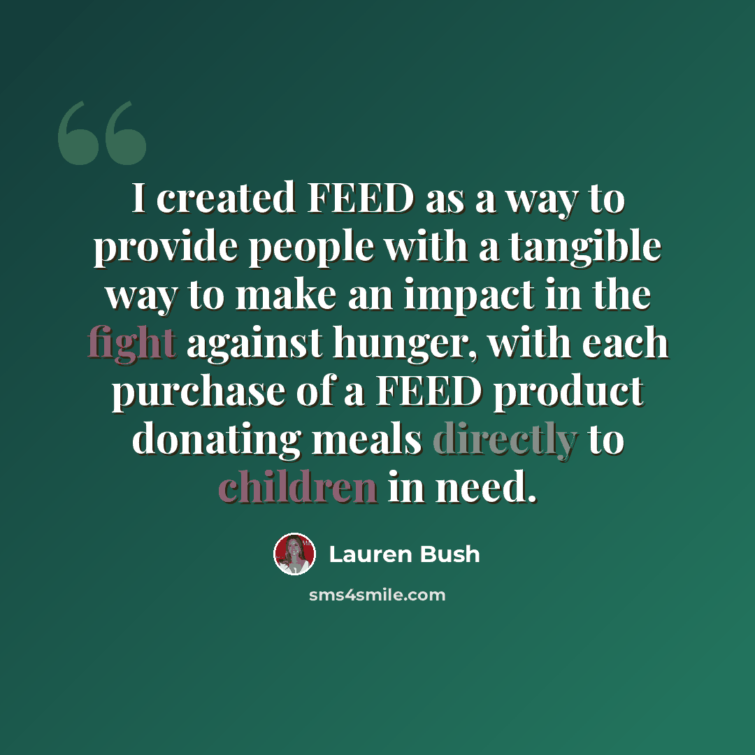 “I created FEED as a way to provide people with a tangible way to make an impact in the fight against hunger, with each purchase of a FEED product donating meals directly to children in need.” quote by Lauren Bush