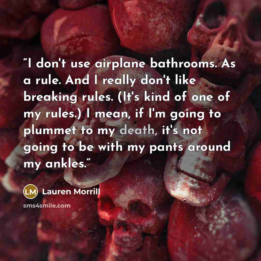 “I don't use airplane bathrooms. As a rule. And I really don't like breaking rules. (It's kind of one of my rules.) I mean, if I'm going to plummet to my death, it's not going to be with my pants around my ankles.” quote by Lauren Morrill