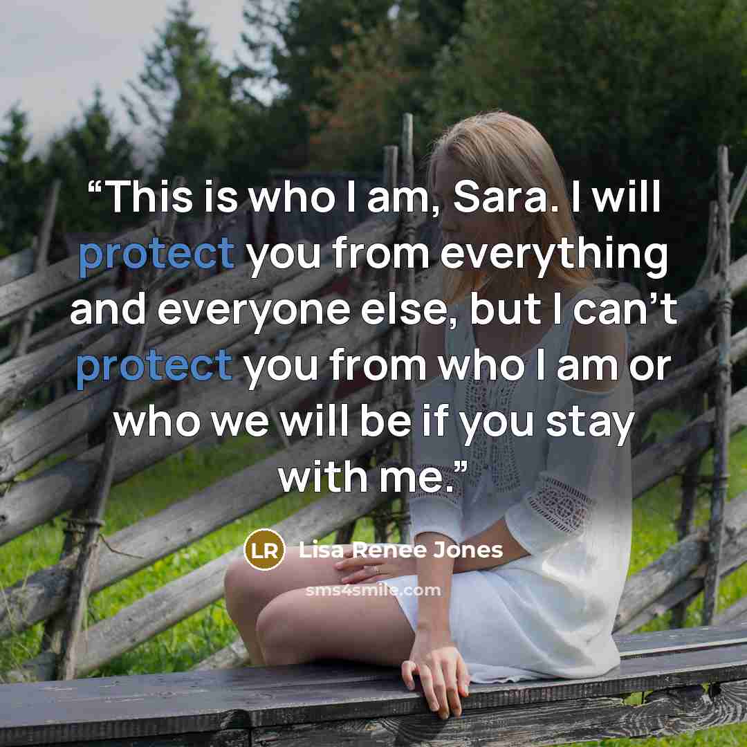 “This is who I am, Sara. I will protect you from everything and everyone else, but I can’t protect you from who I am or who we will be if you stay with me.” quote by Lisa Renee Jones