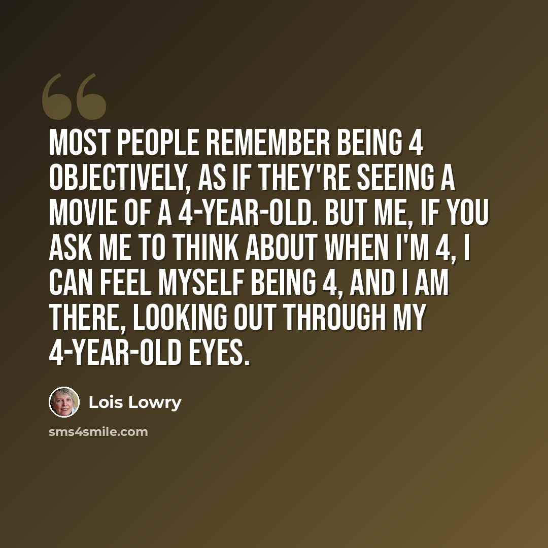 “Most people remember being 4 objectively, as if they're seeing a movie of a 4-year-old. But me, if you ask me to think about when I'm 4, I can feel myself being 4, and I am there, looking out through my 4-year-old eyes.” quote by Lois Lowry