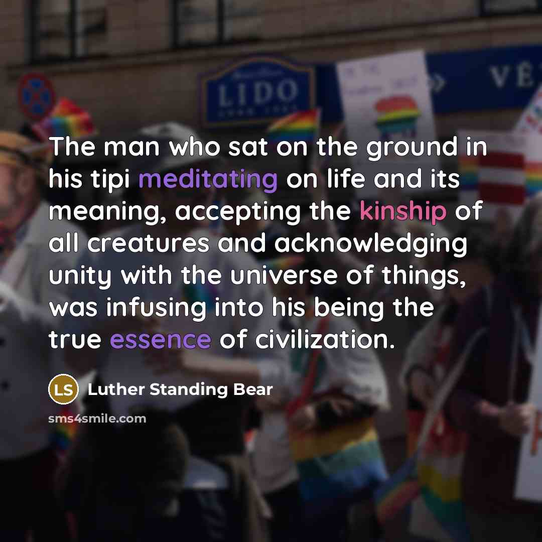 “The man who sat on the ground in his tipi meditating on life and its meaning, accepting the kinship of all creatures and acknowledging unity with the universe of things, was infusing into his being the true essence of civilization.” quote by Luther Standing Bear