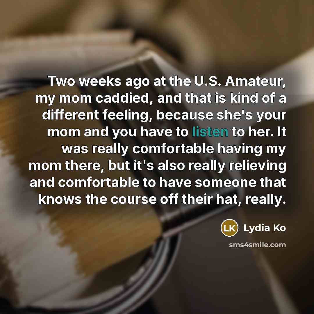 “Two weeks ago at the U.S. Amateur, my mom caddied, and that is kind of a different feeling, because she's your mom and you have to listen to her. It was really comfortable having my mom there, but it's also really relieving and comfortable to have someone that knows the course off their hat, really.” quote by Lydia Ko