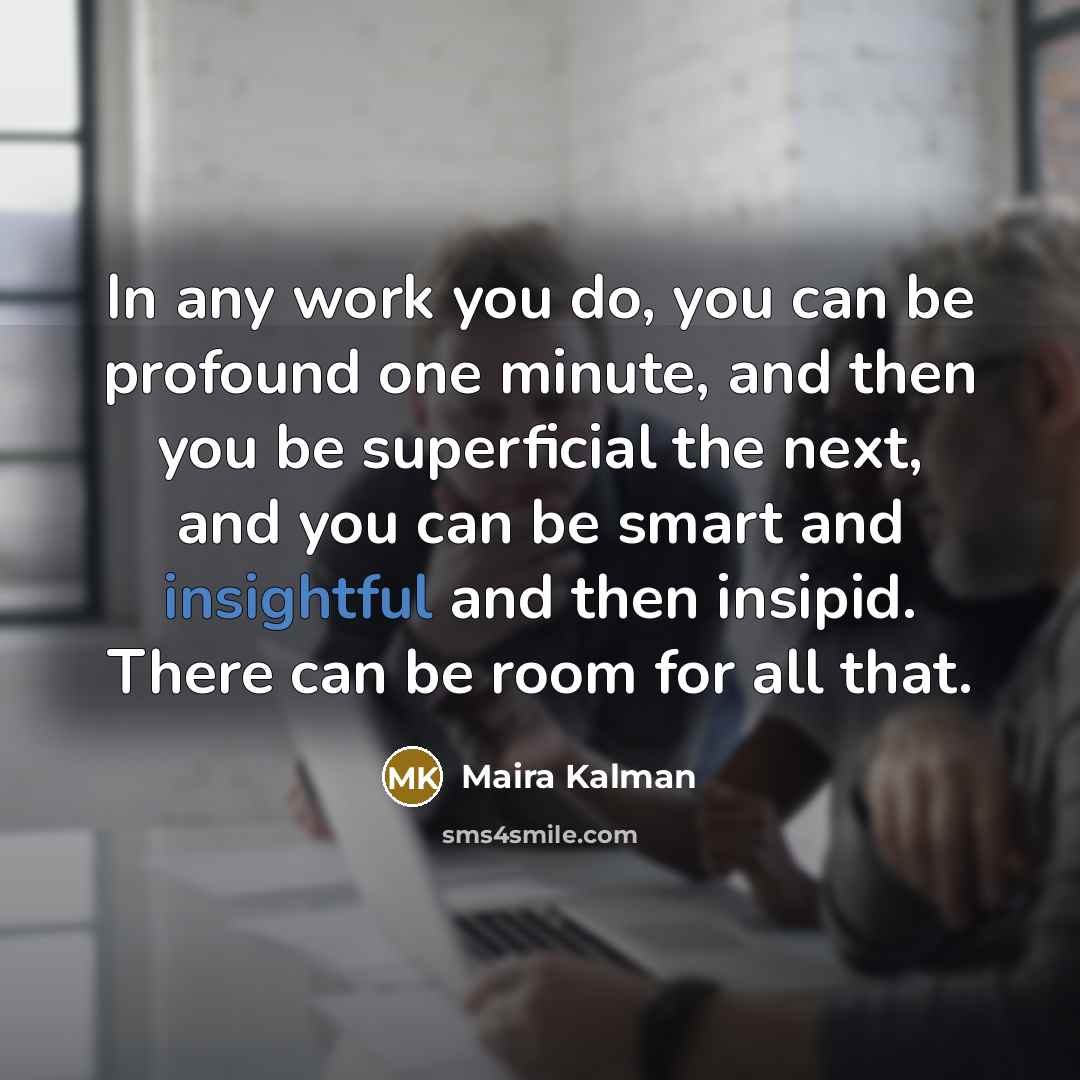 “In any work you do, you can be profound one minute, and then you be superficial the next, and you can be smart and insightful and then insipid. There can be room for all that.” quote by Maira Kalman