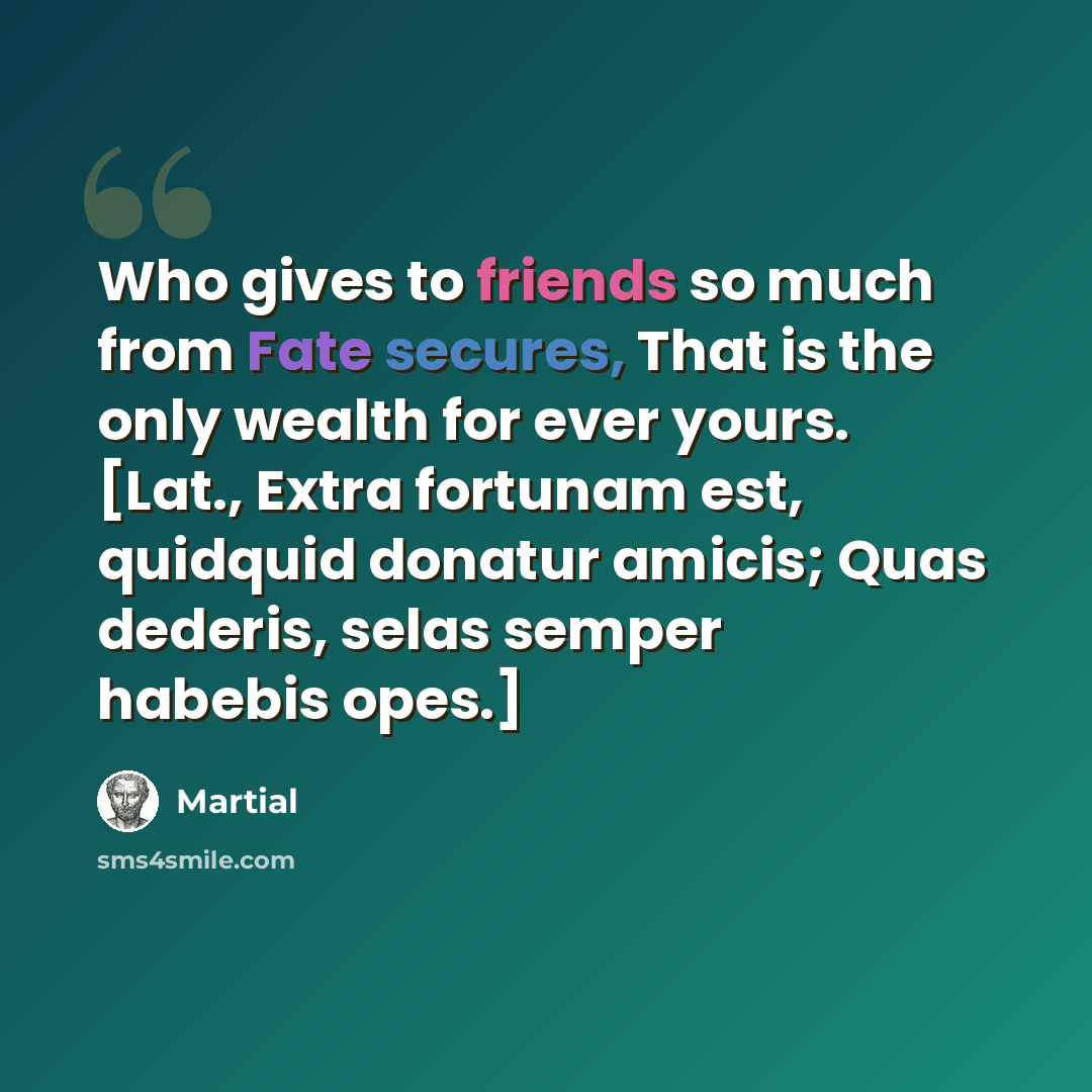 “Who gives to friends so much from Fate secures, That is the only wealth for ever yours. [Lat., Extra fortunam est, quidquid donatur amicis; Quas dederis, selas semper habebis opes.]” quote by Martial
