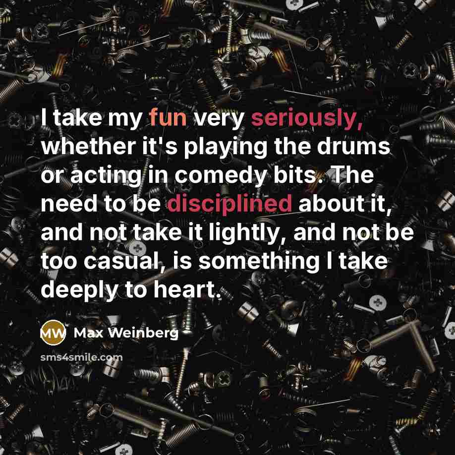 “I take my fun very seriously, whether it's playing the drums or acting in comedy bits. The need to be disciplined about it, and not take it lightly, and not be too casual, is something I take deeply to heart.” quote by Max Weinberg